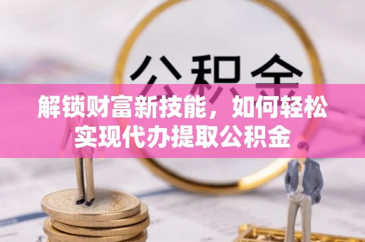 扶余解锁财富新技能，如何轻松实现代办提取公积金