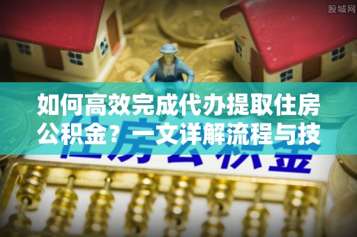 扶余如何高效完成代办提取住房公积金？一文详解流程与技巧