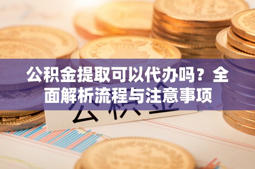 扶余公积金提取可以代办吗？全面解析流程与注意事项