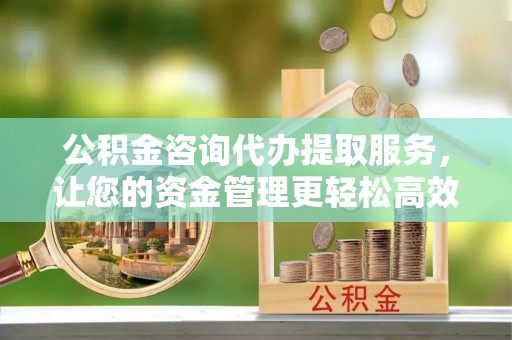 扶余公积金咨询代办提取服务，让您的资金管理更轻松高效