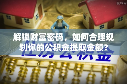 扶余解锁财富密码，如何合理规划你的公积金提取金额？