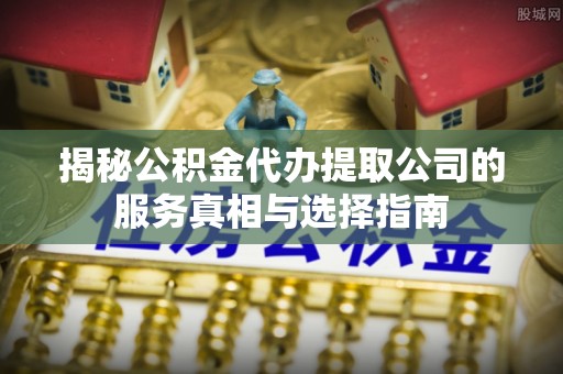 扶余揭秘公积金代办提取公司的服务真相与选择指南