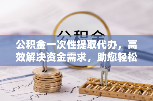 扶余公积金一次性提取代办，高效解决资金需求，助您轻松应对生活难题