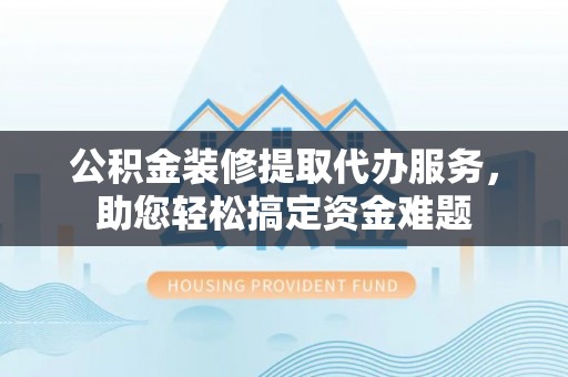 扶余公积金装修提取代办服务，助您轻松搞定资金难题