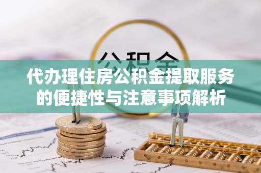扶余代办理住房公积金提取服务的便捷性与注意事项解析