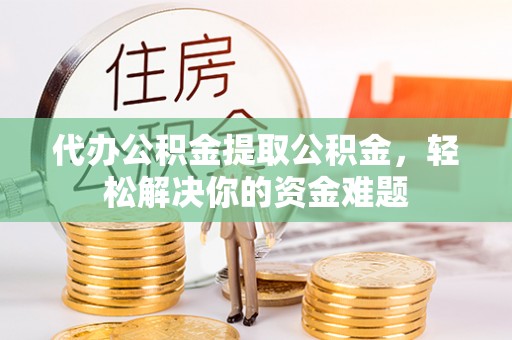 扶余代办公积金提取公积金，轻松解决你的资金难题