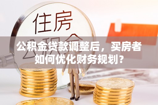 扶余公积金贷款调整后，买房者如何优化财务规划？