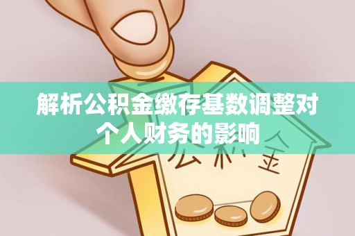 扶余解析公积金缴存基数调整对个人财务的影响