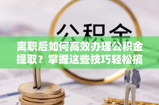 扶余离职后如何高效办理公积金提取？掌握这些技巧轻松搞定