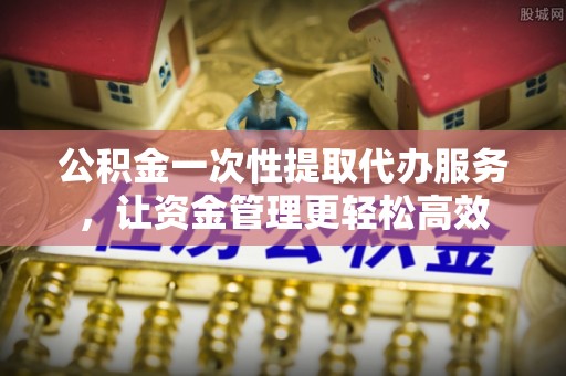 扶余公积金一次性提取代办服务，让资金管理更轻松高效