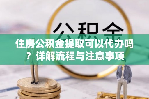 扶余住房公积金提取可以代办吗？详解流程与注意事项