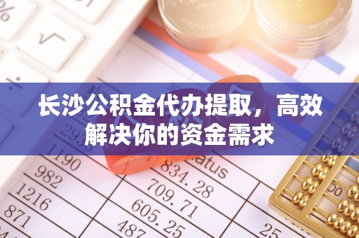 扶余长沙公积金代办提取，高效解决你的资金需求