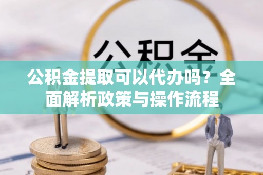 扶余公积金提取可以代办吗？全面解析政策与操作流程