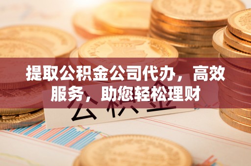 扶余提取公积金公司代办，高效服务，助您轻松理财