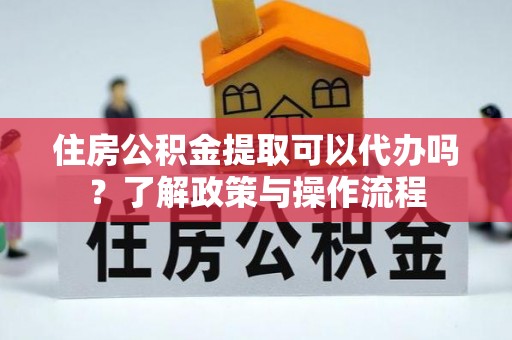 扶余住房公积金提取可以代办吗？了解政策与操作流程