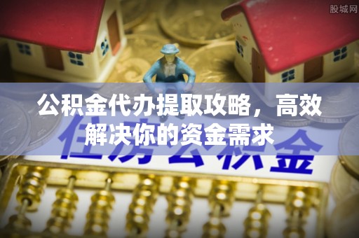 扶余公积金代办提取攻略，高效解决你的资金需求