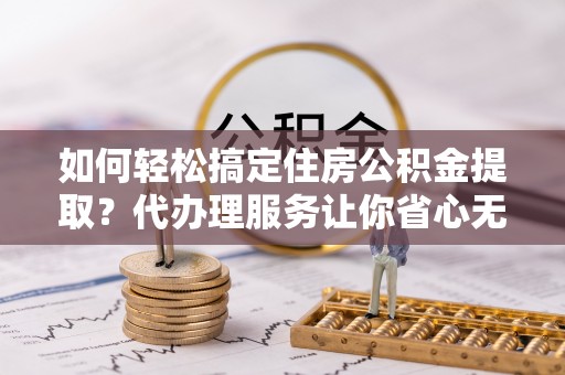 扶余如何轻松搞定住房公积金提取？代办理服务让你省心无忧