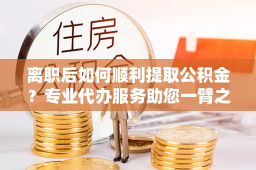 扶余离职后如何顺利提取公积金？专业代办服务助您一臂之力