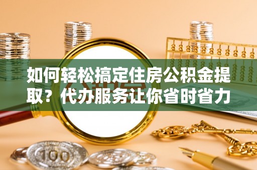 扶余如何轻松搞定住房公积金提取？代办服务让你省时省力