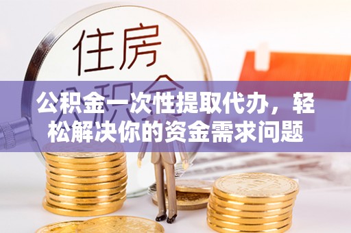 扶余公积金一次性提取代办，轻松解决你的资金需求问题