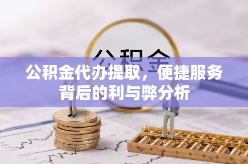 扶余公积金代办提取，便捷服务背后的利与弊分析