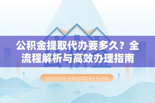 扶余公积金提取代办要多久？全流程解析与高效办理指南