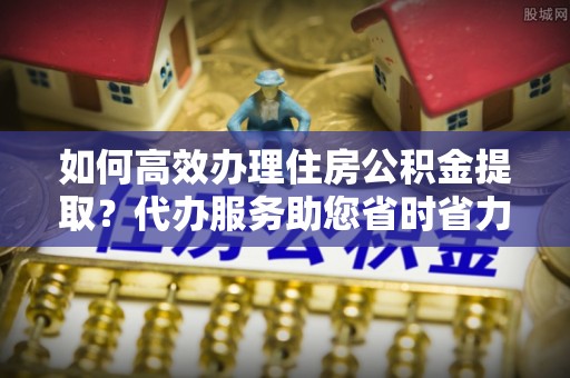 扶余如何高效办理住房公积金提取？代办服务助您省时省力