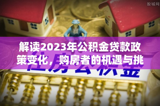 扶余解读2023年公积金贷款政策变化，购房者的机遇与挑战