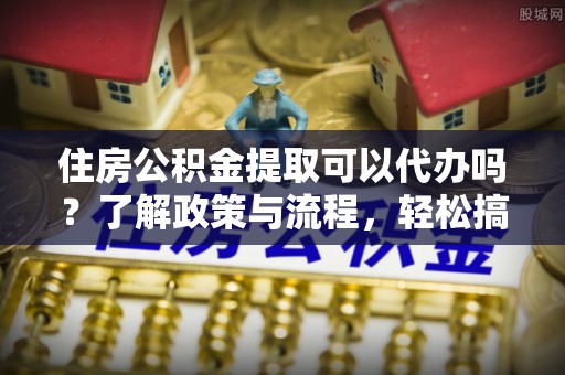 扶余住房公积金提取可以代办吗？了解政策与流程，轻松搞定公积金提取