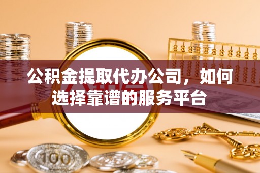 扶余公积金提取代办公司，如何选择靠谱的服务平台