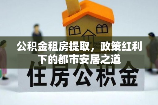扶余公积金租房提取，政策红利下的都市安居之道