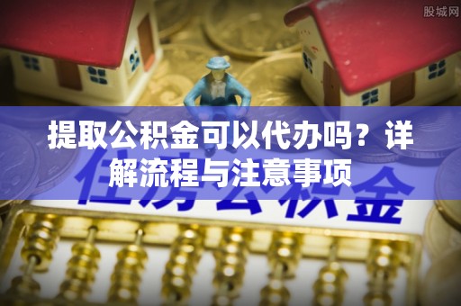 扶余提取公积金可以代办吗？详解流程与注意事项