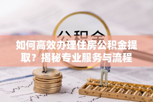 扶余如何高效办理住房公积金提取？揭秘专业服务与流程