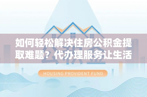 扶余如何轻松解决住房公积金提取难题？代办理服务让生活更简单