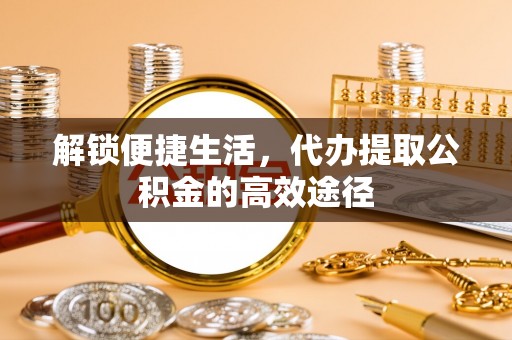 扶余解锁便捷生活，代办提取公积金的高效途径