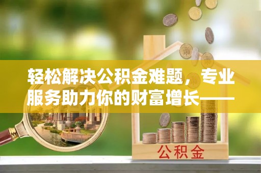扶余轻松解决公积金难题，专业服务助力你的财富增长——代办公积金提取