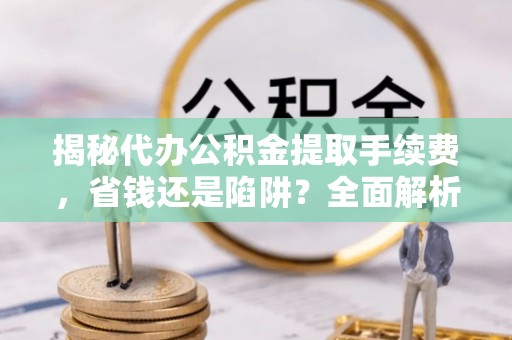 扶余揭秘代办公积金提取手续费，省钱还是陷阱？全面解析与避坑指南
