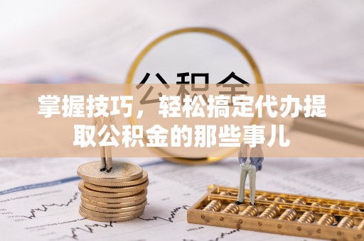 扶余掌握技巧，轻松搞定代办提取公积金的那些事儿