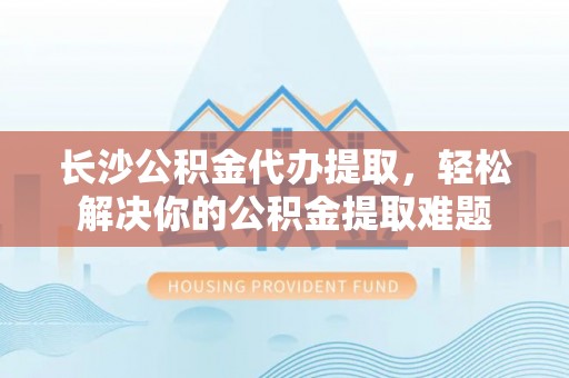 扶余长沙公积金代办提取，轻松解决你的公积金提取难题