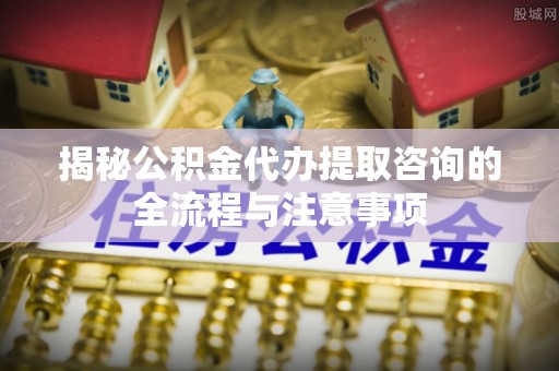 扶余揭秘公积金代办提取咨询的全流程与注意事项