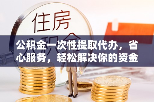 扶余公积金一次性提取代办，省心服务，轻松解决你的资金需求