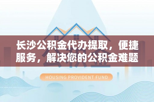 扶余长沙公积金代办提取，便捷服务，解决您的公积金难题