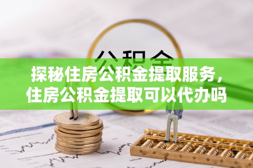 扶余探秘住房公积金提取服务，住房公积金提取可以代办吗的全方位解析