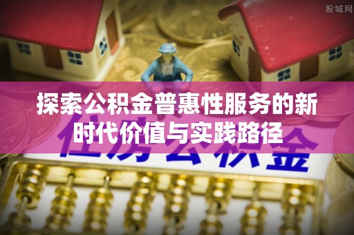 扶余探索公积金普惠性服务的新时代价值与实践路径