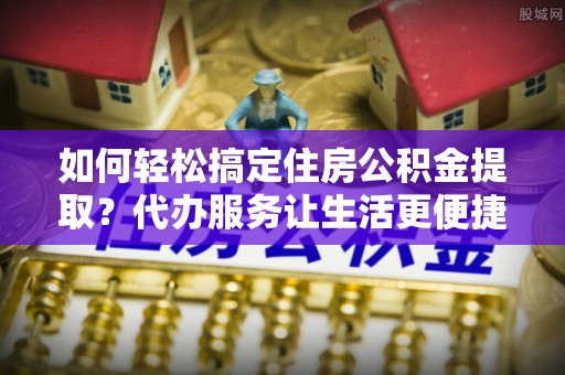 扶余如何轻松搞定住房公积金提取？代办服务让生活更便捷