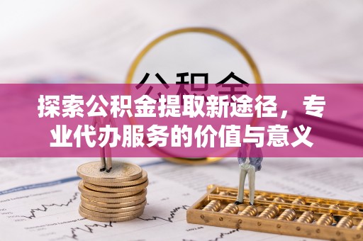 扶余探索公积金提取新途径，专业代办服务的价值与意义