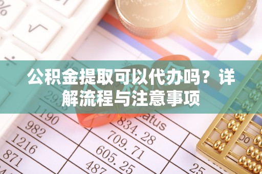 扶余公积金提取可以代办吗？详解流程与注意事项