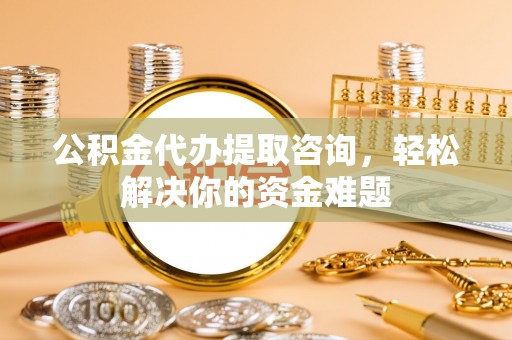 扶余公积金代办提取咨询，轻松解决你的资金难题