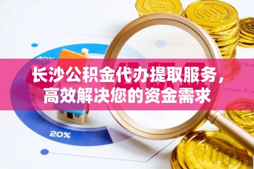 扶余长沙公积金代办提取服务，高效解决您的资金需求