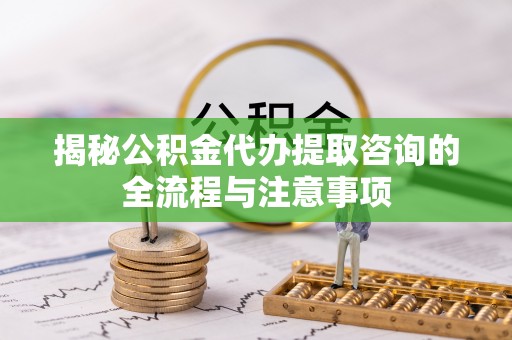 扶余揭秘公积金代办提取咨询的全流程与注意事项